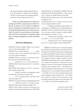 Trabalho e educação
Revista Brasileira de Educação v. 12 n. 34 jan./abr. 2007 165
além da esfera da produção material propriamente dita, sur-
ge, de fato, para Marx, o verdadeiro reino da liberdade,
vale dizer, o desenvolvimento das capacidades humanas
como fim em si mesmo. (Manacorda, 1964, p. 15)
Enfim, creio poder afirmar que as análises for-
muladas por Nosella e aquelas por mim desenvolvi-
das não se chocam, mas, ao contrário, complemen-
tam-se e enriquecem-se mutuamente. Não será o uso
ou não de determinado termo que as colocará em con-
fronto. Se assim for, posso proclamar sem hesitação:
abrirei mão do termo politecnia, sem prejuízo algum
para a concepção pedagógica que venho procurando
elaborar.
Referências bibliográficas
BAUDELOT, Christian; ESTABLET, Roger. L’école capitaliste
en France. Paris: François Maspero, 1971.
BERGSON, Henri. A evolução criadora. In: . Cartas,
conferências e outros escritos. São Paulo: Abril Cultural, 1979.
p. 153-205. (coleção os Pensadores.)
GRAMSCI, Antonio. Os intelectuais e a organização da cultura.
Rio de Janeiro: Civilização Brasileira, 1968.
. Quaderni del carcere. 4 v. Torino: Einaudi, 1975.
LEMME, Paschoal. Memórias de um educador. 5 v. 2. ed. Brasília:
INEP, 2004.
MANACORDA, Mario Alighiero. Il marxismo e l’educazione.
Roma: Armando Armando, 1964.
. História da educação: da Antigüidade aos nossos
dias. São Paulo: Cortez/Autores Associados, 1989.
. Marx e a pedagogia moderna. São Paulo: Cortez/
Autores Associados, 1991.
MARX, Karl.O capital.Rio de Janeiro: Civilização Brasileira, 1968.
.; ENGELS, Friedrich. La ideologia alemana.
Montevideo: Pueblos Unidos; Barcelona: Grijalbo, 1974.
NOSELLA, Paolo. Trabalho e perspectivas de formação dos tra-
balhadores: para além da formação politécnica. In: ENCONTRO
INTERNACIONAL DE TRABALHO E PERSPECTIVAS DE
FORMAÇÃO DOS TRABALHADORES, 1., 2006, Fortaleza.
Anais... Fortaleza: Universidade Federal do Ceará, 2006.
PISTRAK, Moisei. Fundamentos da escola do trabalho. São Pau-
lo: Brasiliense, 1981.
SAVIANI, Dermeval. Sobre a concepção de politecnia. Rio de
Janeiro: Fundação Oswaldo Cruz, 1989.
. O trabalho como princípio educativo frente às no-
vas tecnologias. In: FERRETTI, Celso J.; ZIBAS, Dagmar M. L.;
MADEIRA, Felicias R.; FRANCO, Maria Laura P. B. (Orgs.).
Novas tecnologias, trabalho e educação: um debate multidisci-
plinar. Petrópolis: Vozes, 1994. p. 151-168.
. O choque teórico da politecnia. Trabalho, Educa-
ção e Saúde, v. 1, n. 1, p. 131-152, mar. 2002.
. Pedagogia histórico-crítica: primeiras aproxima-
ções. 9. ed. rev. e ampl. Campinas: Autores Associados, 2005.
DERMEVAL SAVIANI, doutor em filosofia da educação
pela Pontifícia Universidade Católica de São Paulo (PUC-SP) e
livre-docente em história da educação pela Universidade Estadual
de Campinas (UNICAMP), é professor emérito da Faculdade de
Educação da UNICAMP e coordenador geral do Grupo de Estu-
dos e Pesquisas “História, Sociedade e Educação no Brasil”
(HISTEDBR). Publicou grande número de livros, capítulos de li-
vros e artigos em revistas nacionais e internacionais. Entre eles
destacam-se: Educação: do senso comum à consciência filosófica
(Campinas: Autores Associados, 1980 – 17. ed., 2006); Escola e
democracia (Campinas:AutoresAssociados, 1983 – 38. ed., 2006);
Pedagogia histórico-crítica. (Campinas:AutoresAssociados, 1991
– 9. ed., 2005); A nova lei da educação: trajetórias, limites e pers-
pectivas (Campinas, Autores Associados, 1997 – 10. ed., 2006);
Da nova LDB ao novo Plano Nacional de Educação: por uma
outra política educacional (Campinas: Autores Associados, 1997
– 5. ed., 2004). E-mail: dermevalsaviani@yahoo.com.br
Recebido em outubro de 2006
Aprovado em dezembro de 2006
 