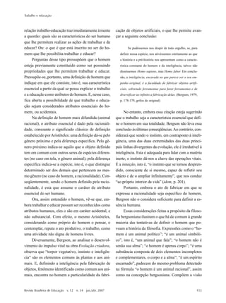 Trabalho e educação
Revista Brasileira de Educação v. 12 n. 34 jan./abr. 2007 153
relação trabalho-educação traz imediatamente à mente
a questão: quais são as características do ser humano
que lhe permitem realizar as ações de trabalhar e de
educar? Ou: o que é que está inscrito no ser do ho-
mem que lhe possibilita trabalhar e educar?
Perguntas desse tipo pressupõem que o homem
esteja previamente constituído como ser possuindo
propriedades que lhe permitem trabalhar e educar.
Pressupõe-se, portanto, uma definição de homem que
indique em que ele consiste, isto é, sua característica
essencial a partir da qual se possa explicar o trabalho
e a educação como atributos do homem. E, nesse caso,
fica aberta a possibilidade de que trabalho e educa-
ção sejam considerados atributos essenciais do ho-
mem, ou acidentais.
Na definição de homem mais difundida (animal
racional), o atributo essencial é dado pela racionali-
dade, consoante o significado clássico de definição
estabelecido porAristóteles: uma definição dá-se pelo
gênero próximo e pela diferença específica. Pelo gê-
nero próximo indica-se aquilo que o objeto definido
tem em comum com outros seres de espécies diferen-
tes (no caso em tela, o gênero animal); pela diferença
específica indica-se a espécie, isto é, o que distingue
determinado ser dos demais que pertencem ao mes-
mo gênero (no caso do homem, a racionalidade). Con-
seqüentemente, sendo o homem definido pela racio-
nalidade, é esta que assume o caráter de atributo
essencial do ser humano.
Ora, assim entendido o homem, vê-se que, em-
bora trabalhar e educar possam ser reconhecidos como
atributos humanos, eles o são em caráter acidental, e
não substancial. Com efeito, o mesmo Aristóteles,
considerando como próprio do homem o pensar, o
contemplar, reputa o ato produtivo, o trabalho, como
uma atividade não digna de homens livres.
Diversamente, Bergson, ao analisar o desenvol-
vimento do impulso vital na obra Evolução criadora,
observa que “torpor vegetativo, instinto e inteligên-
cia” são os elementos comuns às plantas e aos ani-
mais. E, definindo a inteligência pela fabricação de
objetos, fenômeno identificado como comum aos ani-
mais, encontra no homem a particularidade da fabri-
cação de objetos artificiais, o que lhe permite avan-
çar a seguinte conclusão:
Se pudéssemos nos despir de todo orgulho, se, para
definir nossa espécie, nos ativéssemos estritamente ao que
a história e a pré-história nos apresentam como a caracte-
rística constante do homem e da inteligência, talvez não
disséssemos Homo sapiens, mas Homo faber. Em conclu-
são, a inteligência, encarada no que parece ser o seu em-
penho original, é a faculdade de fabricar objetos artifi-
ciais, sobretudo ferramentas para fazer ferramentas e de
diversificar ao infinito a fabricação delas. (Bergson, 1979,
p. 178-179, grifos do original)
No entanto, embora essa citação esteja sugerindo
que o trabalho seja a característica essencial que defi-
ne o homem em sua totalidade, Bergson não leva essa
conclusão às últimas conseqüências.Ao contrário, con-
siderará que sendo o instinto, em contraponto à inteli-
gência, uma das duas extremidades das duas princi-
pais linhas divergentes da evolução, ele é irredutível à
inteligência. Esta é adequada para lidar com a matéria
inerte; o instinto dá-nos a chave das operações vitais.
É a intuição, isto é, “o instinto que se tornou despren-
dido, consciente de si mesmo, capaz de refletir seu
objeto e de o ampliar infinitamente”, que nos conduz
“ao próprio interior da vida” (idem, p. 201).
Portanto, embora o ato de fabricar em que se
expressa a racionalidade seja específico do homem,
Bergson não o considera suficiente para definir a es-
sência humana.
Essas considerações feitas a propósito da filoso-
fia bergsoniana ilustram o que há de comum à grande
maioria das tentativas de definir o homem que po-
voam a história da filosofia. Expressões como o “ho-
mem é um animal político”; “é um animal simbóli-
co”, isto é, “um animal que fala”; “o homem não é
senão sua alma”; “o homem é apenas corpo”; “é uma
substância composta de dois elementos incompletos
e complementares, o corpo e a alma”; “é um espírito
encarnado”, padecem do mesmo problema detectado
na fórmula “o homem é um animal racional”, assim
como na concepção bergsoniana. Compõem a visão
 