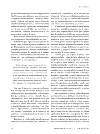 154
Dermeval Saviani
Revista Brasileira de Educação v. 12 n. 34 jan./abr. 2007
que predominou no desenvolvimento do pensamento
filosófico e que se cristalizou no senso comum, mar-
cada por um caráter especulativo e metafísico contra-
posto à existência histórica dos homens. Partem de
uma idéia abstrata e universal de essência humana na
qual estaria inscrito o conjunto dos traços caracterís-
ticos de cada um dos indivíduos que compõem a es-
pécie humana. Certamente trabalho e educação fari-
am parte desse conjunto de traços.
Diferentemente dessa maneira de entender o ho-
mem, cumpre partir das condições efetivas, reais.
Voltando-nos para o processo de surgimento do
homem vamos constatar seu início no momento em
que determinado ser natural se destaca da natureza e
é obrigado, para existir, a produzir sua própria vida.
Assim, diferentemente dos animais, que se adaptam
à natureza, os homens têm de adaptar a natureza a si.
Agindo sobre ela e transformando-a, os homens ajus-
tam a natureza às suas necessidades:
Podemos distinguir o homem dos animais pela cons-
ciência, pela religião ou por qualquer coisa que se queira.
Porém, o homem se diferencia propriamente dos animais a
partir do momento em que começa a produzir seus meios
de vida, passo este que se encontra condicionado por sua
organização corporal. Ao produzir seus meios de vida, o
homem produz indiretamente sua própria vida material.
(Marx & Engels, 1974, p. 19, grifos do original)
Ora, o ato de agir sobre a natureza transforman-
do-a em função das necessidades humanas é o que
conhecemos com o nome de trabalho. Podemos, pois,
dizer que a essência do homem é o trabalho. A essên-
cia humana não é, então, dada ao homem; não é uma
dádiva divina ou natural; não é algo que precede a
existência do homem.Ao contrário, a essência huma-
na é produzida pelos próprios homens. O que o ho-
mem é, é-o pelo trabalho. A essência do homem é um
feito humano. É um trabalho que se desenvolve, se
aprofunda e se complexifica ao longo do tempo: é um
processo histórico.
É, portanto, na existência efetiva dos homens, nas
contradições de seu movimento real, e não numa es-
sência externa a essa existência, que se descobre o que
o homem é: “tal e como os indivíduos manifestam sua
vida, assim são. O que são coincide, por conseguinte,
com sua produção, tanto com o que produzem como
com o modo como produzem” (idem, ibidem).
Se a existência humana não é garantida pela na-
tureza, não é uma dádiva natural, mas tem de ser pro-
duzida pelos próprios homens, sendo, pois, um pro-
duto do trabalho, isso significa que o homem não nasce
homem. Ele forma-se homem. Ele não nasce sabendo
produzir-se como homem. Ele necessita aprender a
ser homem, precisa aprender a produzir sua própria
existência. Portanto, a produção do homem é, ao mes-
mo tempo, a formação do homem, isto é, um proces-
so educativo. A origem da educação coincide, então,
com a origem do homem mesmo.
Diríamos, pois, que no ponto de partida a rela-
ção entre trabalho e educação é uma relação de iden-
tidade. Os homens aprendiam a produzir sua existên-
cia no próprio ato de produzi-la. Eles aprendiam a
trabalhar trabalhando. Lidando com a natureza, rela-
cionando-se uns com os outros, os homens educavam-
se e educavam as novas gerações.Aprodução da exis-
tência implica o desenvolvimento de formas e
conteúdos cuja validade é estabelecida pela experiên-
cia, o que configura um verdadeiro processo de apren-
dizagem. Assim, enquanto os elementos não valida-
dos pela experiência são afastados, aqueles cuja
eficácia a experiência corrobora necessitam ser pre-
servados e transmitidos às novas gerações no interes-
se da continuidade da espécie.
Nas comunidades primitivas a educação coinci-
dia totalmente com o fenômeno anteriormente des-
crito. Os homens apropriavam-se coletivamente dos
meios de produção da existência e nesse processo
educavam-se e educavam as novas gerações. Preva-
lecia, aí, o modo de produção comunal, também cha-
mado de “comunismo primitivo”. Não havia a divi-
são em classes. Tudo era feito em comum. Na unidade
aglutinadora da tribo dava-se a apropriação coletiva
da terra, constituindo a propriedade tribal na qual os
homens produziam sua existência em comum e se
educavam nesse mesmo processo. Nessas condições,
 