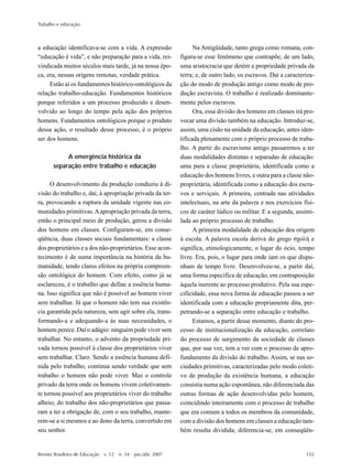 Trabalho e educação
Revista Brasileira de Educação v. 12 n. 34 jan./abr. 2007 155
a educação identificava-se com a vida. A expressão
“educação é vida”, e não preparação para a vida, rei-
vindicada muitos séculos mais tarde, já na nossa épo-
ca, era, nessas origens remotas, verdade prática.
Estão aí os fundamentos histórico-ontológicos da
relação trabalho-educação. Fundamentos históricos
porque referidos a um processo produzido e desen-
volvido ao longo do tempo pela ação dos próprios
homens. Fundamentos ontológicos porque o produto
dessa ação, o resultado desse processo, é o próprio
ser dos homens.
A emergência histórica da
separação entre trabalho e educação
O desenvolvimento da produção conduziu à di-
visão do trabalho e, daí, à apropriação privada da ter-
ra, provocando a ruptura da unidade vigente nas co-
munidades primitivas.Aapropriação privada da terra,
então o principal meio de produção, gerou a divisão
dos homens em classes. Configuram-se, em conse-
qüência, duas classes sociais fundamentais: a classe
dos proprietários e a dos não-proprietários. Esse acon-
tecimento é de suma importância na história da hu-
manidade, tendo claros efeitos na própria compreen-
são ontológica do homem. Com efeito, como já se
esclareceu, é o trabalho que define a essência huma-
na. Isso significa que não é possível ao homem viver
sem trabalhar. Já que o homem não tem sua existên-
cia garantida pela natureza, sem agir sobre ela, trans-
formando-a e adequando-a às suas necessidades, o
homem perece. Daí o adágio: ninguém pode viver sem
trabalhar. No entanto, o advento da propriedade pri-
vada tornou possível à classe dos proprietários viver
sem trabalhar. Claro. Sendo a essência humana defi-
nida pelo trabalho, continua sendo verdade que sem
trabalho o homem não pode viver. Mas o controle
privado da terra onde os homens vivem coletivamen-
te tornou possível aos proprietários viver do trabalho
alheio; do trabalho dos não-proprietários que passa-
ram a ter a obrigação de, com o seu trabalho, mante-
rem-se a si mesmos e ao dono da terra, convertido em
seu senhor.
Na Antigüidade, tanto grega como romana, con-
figura-se esse fenômeno que contrapõe, de um lado,
uma aristocracia que detém a propriedade privada da
terra; e, de outro lado, os escravos. Daí a caracteriza-
ção do modo de produção antigo como modo de pro-
dução escravista. O trabalho é realizado dominante-
mente pelos escravos.
Ora, essa divisão dos homens em classes irá pro-
vocar uma divisão também na educação. Introduz-se,
assim, uma cisão na unidade da educação, antes iden-
tificada plenamente com o próprio processo de traba-
lho. A partir do escravismo antigo passaremos a ter
duas modalidades distintas e separadas de educação:
uma para a classe proprietária, identificada como a
educação dos homens livres, e outra para a classe não-
proprietária, identificada como a educação dos escra-
vos e serviçais. A primeira, centrada nas atividades
intelectuais, na arte da palavra e nos exercícios físi-
cos de caráter lúdico ou militar. E a segunda, assimi-
lada ao próprio processo de trabalho.
A primeira modalidade de educação deu origem
à escola. A palavra escola deriva do grego e
significa, etimologicamente, o lugar do ócio, tempo
livre. Era, pois, o lugar para onde iam os que dispu-
nham de tempo livre. Desenvolveu-se, a partir daí,
uma forma específica de educação, em contraposição
àquela inerente ao processo produtivo. Pela sua espe-
cificidade, essa nova forma de educação passou a ser
identificada com a educação propriamente dita, per-
petrando-se a separação entre educação e trabalho.
Estamos, a partir desse momento, diante do pro-
cesso de institucionalização da educação, correlato
do processo de surgimento da sociedade de classes
que, por sua vez, tem a ver com o processo de apro-
fundamento da divisão do trabalho. Assim, se nas so-
ciedades primitivas, caracterizadas pelo modo coleti-
vo de produção da existência humana, a educação
consistia numa ação espontânea, não diferenciada das
outras formas de ação desenvolvidas pelo homem,
coincidindo inteiramente com o processo de trabalho
que era comum a todos os membros da comunidade,
com a divisão dos homens em classes a educação tam-
bém resulta dividida; diferencia-se, em conseqüên-
 