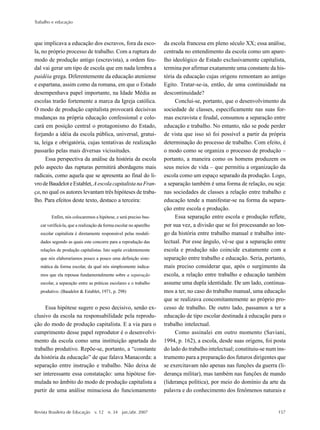 Trabalho e educação
Revista Brasileira de Educação v. 12 n. 34 jan./abr. 2007 157
que implicava a educação dos escravos, fora da esco-
la, no próprio processo de trabalho. Com a ruptura do
modo de produção antigo (escravista), a ordem feu-
dal vai gerar um tipo de escola que em nada lembra a
paidéia grega. Diferentemente da educação ateniense
e espartana, assim como da romana, em que o Estado
desempenhava papel importante, na Idade Média as
escolas trarão fortemente a marca da Igreja católica.
O modo de produção capitalista provocará decisivas
mudanças na própria educação confessional e colo-
cará em posição central o protagonismo do Estado,
forjando a idéia da escola pública, universal, gratui-
ta, leiga e obrigatória, cujas tentativas de realização
passarão pelas mais diversas vicissitudes.
Essa perspectiva da análise da história da escola
pelo aspecto das rupturas permitirá abordagens mais
radicais, como aquela que se apresenta ao final do li-
vrodeBaudeloteEstablet,AescolacapitalistanaFran-
ça, no qual os autores levantam três hipóteses de traba-
lho. Para efeitos deste texto, destaco a terceira:
Enfim, nós colocaremos a hipótese, e será preciso bus-
car verificá-la, que a realização da forma escolar no aparelho
escolar capitalista é diretamente responsável pelas modali-
dades segundo as quais este concorre para a reprodução das
relações de produção capitalistas. Isto supõe evidentemente
que nós elaboraríamos pouco a pouco uma definição siste-
mática da forma escolar, da qual nós simplesmente indica-
mos que ela repousa fundamentalmente sobre a separação
escolar, a separação entre as práticas escolares e o trabalho
produtivo. (Baudelot & Establet, 1971, p. 298)
Essa hipótese sugere o peso decisivo, senão ex-
clusivo da escola na responsabilidade pela reprodu-
ção do modo de produção capitalista. E a via para o
cumprimento desse papel reprodutor é o desenvolvi-
mento da escola como uma instituição apartada do
trabalho produtivo. Repõe-se, portanto, a “constante
da história da educação” de que falava Manacorda: a
separação entre instrução e trabalho. Não deixa de
ser interessante essa constatação: uma hipótese for-
mulada no âmbito do modo de produção capitalista a
partir de uma análise minuciosa do funcionamento
da escola francesa em pleno século XX; essa análise,
centrada no entendimento da escola como um apare-
lho ideológico de Estado exclusivamente capitalista,
termina por afirmar exatamente uma constante da his-
tória da educação cujas origens remontam ao antigo
Egito. Tratar-se-ia, então, de uma continuidade na
descontinuidade?
Conclui-se, portanto, que o desenvolvimento da
sociedade de classes, especificamente nas suas for-
mas escravista e feudal, consumou a separação entre
educação e trabalho. No entanto, não se pode perder
de vista que isso só foi possível a partir da própria
determinação do processo de trabalho. Com efeito, é
o modo como se organiza o processo de produção –
portanto, a maneira como os homens produzem os
seus meios de vida – que permitiu a organização da
escola como um espaço separado da produção. Logo,
a separação também é uma forma de relação, ou seja:
nas sociedades de classes a relação entre trabalho e
educação tende a manifestar-se na forma da separa-
ção entre escola e produção.
Essa separação entre escola e produção reflete,
por sua vez, a divisão que se foi processando ao lon-
go da história entre trabalho manual e trabalho inte-
lectual. Por esse ângulo, vê-se que a separação entre
escola e produção não coincide exatamente com a
separação entre trabalho e educação. Seria, portanto,
mais preciso considerar que, após o surgimento da
escola, a relação entre trabalho e educação também
assume uma dupla identidade. De um lado, continua-
mos a ter, no caso do trabalho manual, uma educação
que se realizava concomitantemente ao próprio pro-
cesso de trabalho. De outro lado, passamos a ter a
educação de tipo escolar destinada à educação para o
trabalho intelectual.
Como assinalei em outro momento (Saviani,
1994, p. 162), a escola, desde suas origens, foi posta
do lado do trabalho intelectual; constituiu-se num ins-
trumento para a preparação dos futuros dirigentes que
se exercitavam não apenas nas funções da guerra (li-
derança militar), mas também nas funções de mando
(liderança política), por meio do domínio da arte da
palavra e do conhecimento dos fenômenos naturais e
 
