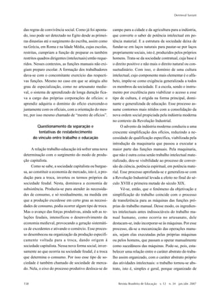 158
Dermeval Saviani
Revista Brasileira de Educação v. 12 n. 34 jan./abr. 2007
das regras de convivência social. Como já foi aponta-
do, isso pode ser detectado no Egito desde as primei-
ras dinastias até o surgimento do escriba, assim como
na Grécia, em Roma e na Idade Média, cujas escolas,
restritas, cumpriam a função de preparar os também
restritos quadros dirigentes (intelectuais) então reque-
ridos. Nesses contextos, as funções manuais não exi-
giam preparo escolar. A formação dos trabalhadores
dava-se com o concomitante exercício das respecti-
vas funções. Mesmo no caso em que se atingiu alto
grau de especialização, como no artesanato medie-
val, o sistema de aprendizado de longa duração fica-
va a cargo das próprias corporações de ofícios: o
aprendiz adquiria o domínio do ofício exercendo-o
juntamente com os oficiais, com a orientação do mes-
tre, por isso mesmo chamado de “mestre de ofícios”.
Questionamento da separação e
tentativas de restabelecimento
do vínculo entre trabalho e educação
A relação trabalho-educação irá sofrer uma nova
determinação com o surgimento do modo de produ-
ção capitalista.
Como se sabe, a sociedade capitalista ou burgue-
sa, ao constituir a economia de mercado, isto é, a pro-
dução para a troca, inverteu os termos próprios da
sociedade feudal. Nesta, dominava a economia de
subsistência. Produzia-se para atender às necessida-
des de consumo, e só residualmente, na medida em
que a produção excedesse em certo grau as necessi-
dades de consumo, podia ocorrer algum tipo de troca.
Mas o avanço das forças produtivas, ainda sob as re-
lações feudais, intensificou o desenvolvimento da
economia medieval, provocando a geração sistemáti-
ca de excedentes e ativando o comércio. Esse proces-
so desembocou na organização da produção especifi-
camente voltada para a troca, dando origem à
sociedade capitalista. Nessa nova forma social, inver-
samente ao que ocorria na sociedade feudal, é a troca
que determina o consumo. Por isso esse tipo de so-
ciedade é também chamado de sociedade de merca-
do. Nela, o eixo do processo produtivo desloca-se do
campo para a cidade e da agricultura para a indústria,
que converte o saber de potência intelectual em po-
tência material. E a estrutura da sociedade deixa de
fundar-se em laços naturais para pautar-se por laços
propriamente sociais, isto é, produzidos pelos próprios
homens. Trata-se da sociedade contratual, cuja base é
o direito positivo e não mais o direito natural ou con-
suetudinário. Com isso, o domínio de uma cultura
intelectual, cujo componente mais elementar é o alfa-
beto, impõe-se como exigência generalizada a todos
os membros da sociedade. E a escola, sendo o instru-
mento por excelência para viabilizar o acesso a esse
tipo de cultura, é erigida na forma principal, domi-
nante e generalizada de educação. Esse processo as-
sume contornos mais nítidos com a consolidação da
nova ordem social propiciada pela indústria moderna
no contexto da Revolução Industrial.
O advento da indústria moderna conduziu a uma
crescente simplificação dos ofícios, reduzindo a ne-
cessidade de qualificação específica, viabilizada pela
introdução da maquinaria que passou a executar a
maior parte das funções manuais. Pela maquinaria,
que não é outra coisa senão trabalho intelectual mate-
rializado, deu-se visibilidade ao processo de conver-
são da ciência, potência espiritual, em potência mate-
rial. Esse processo aprofunda-se e generaliza-se com
a Revolução Industrial levada a efeito no final do sé-
culo XVIII e primeira metade do século XIX.
Vê-se, então, que o fenômeno da objetivação e
simplificação do trabalho coincide com o processo
de transferência para as máquinas das funções pró-
prias do trabalho manual. Desse modo, os ingredien-
tes intelectuais antes indissociáveis do trabalho ma-
nual humano, como ocorria no artesanato, dele
destacam-se, indo incorporar-se às máquinas. Por esse
processo, dá-se a mecanização das operações manu-
ais, sejam elas executadas pelas próprias máquinas
ou pelos homens, que passam a operar manualmente
como sucedâneos das máquinas. Pode-se, pois, esta-
belecer uma relação entre o caráter abstrato do traba-
lho assim organizado, com o caráter abstrato próprio
das atividades intelectuais: o trabalho tornou-se abs-
trato, isto é, simples e geral, porque organizado de
 
