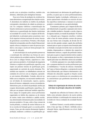 Trabalho e educação
Revista Brasileira de Educação v. 12 n. 34 jan./abr. 2007 159
acordo com os princípios científicos, também eles
abstratos, elaborados pela inteligência humana.
Essa nova forma de produção da existência hu-
mana determinou a reorganização das relações sociais.
À dominância da indústria no âmbito da produção
corresponde a dominância da cidade na estrutura so-
cial. Se a máquina viabilizou a materialização das
funções intelectuais no processo produtivo, a via para
objetivar-se a generalização das funções intelectuais
na sociedade foi a escola. Com o impacto da Revolu-
ção Industrial, os principais países assumiram a tare-
fa de organizar sistemas nacionais de ensino, buscan-
do generalizar a escola básica. Portanto, à Revolução
Industrial correspondeu uma Revolução Educacional:
aquela colocou a máquina no centro do processo pro-
dutivo; esta erigiu a escola em forma principal e do-
minante de educação.
A universalização da escola primária promoveu
a socialização dos indivíduos nas formas de convi-
vência próprias da sociedade moderna. Familiarizan-
do-os com os códigos formais, capacitou-os a inte-
grar o processo produtivo.Aintrodução da maquinaria
eliminou a exigência de qualificação específica, mas
impôs um patamar mínimo de qualificação geral,
equacionado no currículo da escola elementar. Pre-
enchido esse requisito, os trabalhadores estavam em
condições de conviver com as máquinas, operando-
as sem maiores dificuldades. Contudo, além do tra-
balho com as máquinas, era necessário também reali-
zar atividades de manutenção, reparos, ajustes,
desenvolvimento e adaptação a novas circunstâncias.
Subsistiram, pois, no interior da produção, tarefas que
exigiam determinadas qualificações específicas, ob-
tidas por um preparo intelectual também específico.
Esse espaço foi ocupado pelos cursos profissionais
organizados no âmbito das empresas ou do sistema
de ensino, tendo como referência o padrão escolar,
mas determinados diretamente pelas necessidades do
processo produtivo. Eis que, sobre a base comum da
escola primária, o sistema de ensino bifurcou-se en-
tre as escolas de formação geral e as escolas profis-
sionais. Estas, por não estarem diretamente ligadas à
produção, tenderam a enfatizar as qualificações ge-
rais (intelectuais) em detrimento da qualificação es-
pecífica, ao passo que os cursos profissionalizantes,
diretamente ligados à produção, enfatizaram os as-
pectos operacionais vinculados ao exercício de tare-
fas específicas (intelectuais e manuais) no processo
produtivo considerado em sua particularidade.
Constatamos, portanto, que o impacto da Revolu-
ção Industrial pôs em questão a separação entre instru-
ção e trabalho produtivo, forçando a escola a ligar-se,
de alguma maneira, ao mundo da produção. No entan-
to, a educação que a burguesia concebeu e realizou
sobre a base do ensino primário comum não passou,
nas suas formas mais avançadas, da divisão dos ho-
mens em dois grandes campos: aquele das profissões
manuais para as quais se requeria uma formação práti-
ca limitada à execução de tarefas mais ou menos deli-
mitadas, dispensando-se o domínio dos respectivos
fundamentos teóricos; e aquele das profissões intelec-
tuais para as quais se requeria domínio teórico amplo a
fim de preparar as elites e representantes da classe di-
rigente para atuar nos diferentes setores da sociedade.
A referida separação teve uma dupla manifesta-
ção: a proposta dualista de escolas profissionais para
os trabalhadores e “escolas de ciências e humanida-
des” para os futuros dirigentes; e a proposta de escola
única diferenciada, que efetuava internamente a dis-
tribuição dos educandos segundo as funções sociais
para as quais se os destinavam em consonância com
as características que geralmente decorriam de sua
origem social.
Esboço de organização do sistema de ensino
com base no princípio educativo do trabalho
Inspirado nas reflexões de Gramsci sobre o tra-
balho como princípio educativo da escola unitária,
procurei delinear a conformação do sistema de ensi-
no tendo em vista as condições da sociedade brasilei-
ra atual.
Conforme Gramsci, a escola unitária correspon-
deria à fase que hoje, no Brasil, é definida como a
educação básica, especificamente nos níveis funda-
mental e médio.
 