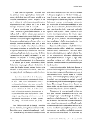 160
Dermeval Saviani
Revista Brasileira de Educação v. 12 n. 34 jan./abr. 2007
O modo como está organizada a sociedade atual
é a referência para a organização do ensino funda-
mental. O nível de desenvolvimento atingido pela
sociedade contemporânea coloca a exigência de um
acervo mínimo de conhecimentos sistemáticos, sem
o que não se pode ser cidadão, isto é, não se pode
participar ativamente da vida da sociedade.
O acervo em referência inclui a linguagem es-
crita e a matemática, já incorporadas na vida da so-
ciedade atual; as ciências naturais, cujos elementos
básicos relativos ao conhecimento das leis que regem
a natureza são necessários para compreender as trans-
formações operadas pela ação do homem sobre o meio
ambiente; e as ciências sociais, pelas quais se pode
compreender as relações entre os homens, as formas
como eles se organizam, as instituições que criam e
as regras de convivência que estabelecem, com a con-
seqüente definição de direitos e deveres. O último
componente (ciências sociais) corresponde, na atual
estrutura, aos conteúdos de história e geografia. Eis
aí como se configura o currículo da escola elementar.
A base em que se assenta a estrutura do ensino
fundamental é o princípio educativo do trabalho. O
estudo das ciências naturais, assinala Gramsci, visa
introduzir as crianças na societas rerum, e pelas ciên-
cias sociais elas são introduzidas na societas hominum:
O conceito e o fato do trabalho (da atividade teórico-
prática) é o princípio educativo imanente à escola elemen-
tar, já que a ordem social e estatal (direitos e deveres) é
introduzida e identificada na ordem natural pelo trabalho.
O conceito do equilíbrio entre ordem social e ordem natu-
ral sobre o fundamento do trabalho, da atividade teórico-
prática do homem, cria os primeiros elementos de uma in-
tuição do mundo liberta de toda magia ou bruxaria, e forne-
ce o ponto de partida para o posterior desenvolvimento de
uma concepção histórico-dialética do mundo... (Gramsci,
1975, v. III, p. 1.541; na edição brasileira, 1968, p. 130)
Uma vez que o princípio do trabalho é imanente
à escola elementar, isso significa que no ensino fun-
damental a relação entre trabalho e educação é implí-
cita e indireta. Ou seja, o trabalho orienta e determina
o caráter do currículo escolar em função da incorpo-
ração dessas exigências na vida da sociedade. A es-
cola elementar não precisa, então, fazer referência
direta ao processo de trabalho, porque ela se constitui
basicamente como um mecanismo, um instrumento,
por meio do qual os integrantes da sociedade se apro-
priam daqueles elementos, também instrumentais,
para a sua inserção efetiva na própria sociedade.
Aprender a ler, escrever e contar, e dominar os rudi-
mentos das ciências naturais e das ciências sociais
constituem pré-requisitos para compreender o mun-
do em que se vive, inclusive para entender a própria
incorporação pelo trabalho dos conhecimentos cien-
tíficos no âmbito da vida e da sociedade.
Se no ensino fundamental a relação é implícita e
indireta, no ensino médio a relação entre educação e
trabalho, entre o conhecimento e a atividade prática
deverá ser tratada de maneira explícita e direta. O sa-
ber tem uma autonomia relativa em relação ao pro-
cesso de trabalho do qual se origina. O papel funda-
mental da escola de nível médio será, então, o de
recuperar essa relação entre o conhecimento e a prá-
tica do trabalho.
Assim, no ensino médio já não basta dominar os
elementos básicos e gerais do conhecimento que resul-
tam e ao mesmo tempo contribuem para o processo de
trabalho na sociedade. Trata-se, agora, de explicitar
como o conhecimento (objeto específico do processo
de ensino), isto é, como a ciência, potência espiritual,
se converte em potência material no processo de pro-
dução. Tal explicitação deve envolver o domínio não
apenasteórico,mastambémpráticosobreomodocomo
o saber se articula com o processo produtivo.
Um exemplo de como a atividade prática, ma-
nual, pode contribuir para explicitar a relação entre
ciência e produção é a transformação da madeira e do
metal pelo trabalho humano (cf. Pistrak, 1981, p. 55-
56). O trabalho com a madeira e o metal tem imenso
valor educativo, pois apresenta possibilidades amplas
de transformação. Envolve não apenas a produção da
maioria dos objetos que compõem o processo produ-
tivo moderno, mas também a produção de instrumen-
tos com os quais esses objetos são produzidos. No
 