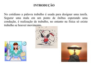 INTRODUÇÃO

No cotidiano a palavra trabalho é usada para designar uma tarefa.
Segurar uma mala em um ponto de ônibus esperando uma
condução, é realização de trabalho, no entanto na física só existe
trabalho se houver movimento.

 