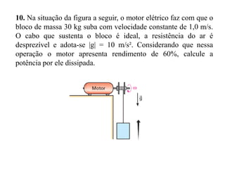 EXERCÍCIO
9. (Fuvest-SP) Dispõe-se de um motor com potência útil de 200 W
para erguer um fardo de massa de 20 kg à altura de 100 m em um
local onde g = 10 m/s². Supondo que o fardo parte do repouso e
volta ao repouso, calcule:

a) o trabalho desenvolvido pela força aplicada pelo motor;
b) o intervalo de tempo gasto nessa operação.

 