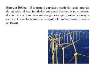 Energia Eólica – É a energia captada a partir do vento atravéz
de grandes hélices instaladas em áreas abertas. o movimentos
dessas hélices movimentam um gerador que produz a energia
elétrica. É uma fonte limpa e inesgotável, porém, pouco utilizada
no Brasil.

 