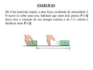 EXERCÍCIO
12. Uma partícula sujeita a uma força resultante de intensidade 2
N move-se sobre uma reta. Sabendo que entre dois pontos P e Q
dessa reta a variação de sua energia cinética é de 3 J, calcule a
distância entre P e Q.

 