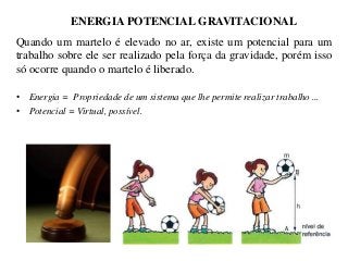 ENERGIA POTENCIAL GRAVITACIONAL
Quando um martelo é elevado no ar, existe um potencial para um
trabalho sobre ele ser realizado pela força da gravidade, porém isso
só ocorre quando o martelo é liberado.
• Energia = Propriedade de um sistema que lhe permite realizar trabalho ...
• Potencial = Virtual, possível.

 