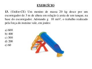 EXERCÍCIO

13. (Unifor-CE) Um menino de massa 20 kg desce por um
escorregador de 3 m de altura em relação à areia de um tanque, na
base do escorregador. Adotando g 10 m/s², o trabalho realizado
pela força do menino vale, em joules:
a) 600
b) 400
c) 300
d) 200
e) 60

 