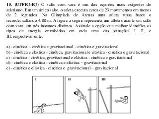 15. (UFFRJ-RJ) O salto com vara é um dos esportes mais exigentes do
atletismo. Em um único salto, o atleta executa cerca de 23 movimentos em menos
de 2 segundos. Na Olimpíada de Atenas uma atleta russa bateu o
recorde, saltando 4,88 m. A figura a seguir representa um atleta durante um salto
com vara, em três instantes distintos. Assinale a opção que melhor identifica os
tipos de energia envolvidos em cada uma das situações I, II, e
III, respectivamente.
a) - cinética - cinética e gravitacional - cinética e gravitacional
b) - cinética e elástica - cinética, gravitacional e elástica - cinética e gravitacional
c) - cinética - cinética, gravitacional e elástica - cinética e gravitacional
d) - cinética e elástica - cinética e elástica – gravitacional
e) - cinética e elástica - cinética e gravitacional – gravitacional

 