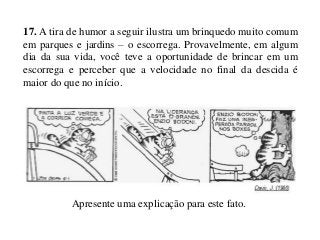 17. A tira de humor a seguir ilustra um brinquedo muito comum
em parques e jardins – o escorrega. Provavelmente, em algum
dia da sua vida, você teve a oportunidade de brincar em um
escorrega e perceber que a velocidade no final da descida é
maior do que no início.

Apresente uma explicação para este fato.

 