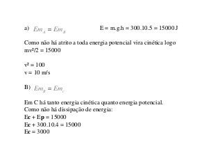 a) Em
A

Em B

E = m.g.h = 300.10.5 = 15000 J

Como não há atrito a toda energia potencial vira cinética logo
mv²/2 = 15000
v² = 100
v = 10 m/s

B) Em
B

Emc

Em C há tanto energia cinética quanto energia potencial.
Como não há dissipação de energia:
Ec + Ep = 15000
Ec + 300.10.4 = 15000
Ec = 3000

 
