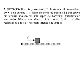 EXERCÍCIO
É ZÉ CIÇO
1. No esquema da figura, uma mesma caixa é arrastada três vezes ao
longo do plano horizontal, deslocando-se do ponto A até o ponto B:
Na primeira vez, é puxada pela força F1 , que realiza um trabalho τ1;
na segunda, é puxada pela força F2 , que realiza um trabalho τ2; e na
terceira é puxada por uma força F3 , que realiza um trabalho τ3.
Supondo os comprimentos dos vetores da figura proporcionais às
intensidades de F1 , F2 e F3 , aponte a alternativa correta.

a) τ1 > τ2 > τ3
b) τ1 < τ2 < τ3
c) τ1 = τ2 = τ3
d) τ1 = τ2 = 0
e) τ1 = τ2 < τ3

 