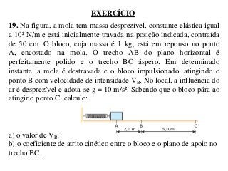 EXERCÍCIO
19. Na figura, a mola tem massa desprezível, constante elástica igual
a 10² N/m e está inicialmente travada na posição indicada, contraída
de 50 cm. O bloco, cuja massa é 1 kg, está em repouso no ponto
A, encostado na mola. O trecho AB do plano horizontal é
perfeitamente polido e o trecho BC áspero. Em determinado
instante, a mola é destravada e o bloco impulsionado, atingindo o
ponto B com velocidade de intensidade VB. No local, a influência do
ar é desprezível e adota-se g = 10 m/s². Sabendo que o bloco pára ao
atingir o ponto C, calcule:

a) o valor de VB;
b) o coeficiente de atrito cinético entre o bloco e o plano de apoio no
trecho BC.

 