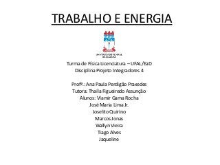 TRABALHO E ENERGIA

Turma de Física Licenciatura – UFAL/EaD
Disciplina Projeto Integradores 4
Profª.: Ana Paula Perdigão Praxedes
Tutora: Thaíla Figueiredo Assunção
Alunos: Vlamir Gama Rocha
José Maria Lima Jr.
Joselito Quirino
Marcos Jonas
Wallyn Vieira
Tiago Alves
Jaqueline

 
