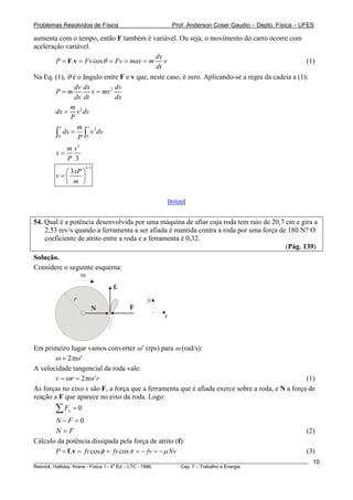 Problemas Resolvidos de Física                         Prof. Anderson Coser Gaudio – Depto. Física – UFES

aumenta com o tempo, então F também é variável. Ou seja, o movimento do carro ocorre com
aceleração variável.
                                            dv
        P = F.v = Fv cos θ = Fv = mav = m v                                                       (1)
                                            dt
Na Eq. (1), θ é o ângulo entre F e v que, neste caso, é zero. Aplicando-se a regra da cadeia a (1):
               dv dx          dv
        P=m          v = mv 2
               dx dt          dx
              m
        dx = v 2 dv
              P
          x     m v 2
        ∫0 dx = P ∫0 v dv
             m v3
        x=
             P 3
                      1/ 3
          ⎛ 3xP ⎞
        v=⎜     ⎟
          ⎝ m ⎠

                                                     [Início]


54. Qual é a potência desenvolvida por uma máquina de afiar cuja roda tem raio de 20,7 cm e gira a
    2,53 rev/s quando a ferramenta a ser afiada é mantida contra a roda por uma força de 180 N? O
    coeficiente de atrito entre a roda e a ferramenta é 0,32.
                                                                                        (Pág. 139)
Solução.
Considere o seguinte esquema:
               ω
                              fc
                 r                         y
                         N          F
                                                 x



Em primeiro lugar vamos converter ω’ (rps) para ω (rad/s):
       ω = 2πω '
A velocidade tangencial da roda vale:
        v = ω r = 2πω ' r                                                                        (1)
As forças no eixo x são F, a força que a ferramenta que é afiada exerce sobre a roda, e N a força de
reação a F que aparece no eixo da roda. Logo:
        ∑F   x   =0
       N −F =0
       N=F                                                                                             (2)
Cálculo da potência dissipada pela força de atrito (f):
       P = f .v = fv cos φ = fv cos π = − fv = − μ Nv                                                  (3)
________________________________________________________________________________________________________   10
                                       a
Resnick, Halliday, Krane - Física 1 - 4 Ed. - LTC - 1996. Cap. 7 – Trabalho e Energia
 