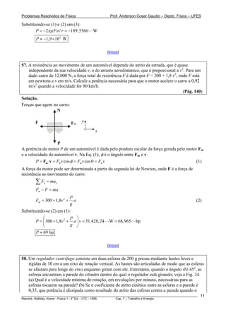 Problemas Resolvidos de Física                      Prof. Anderson Coser Gaudio – Depto. Física – UFES

Substituindo-se (1) e (2) em (3):
        P = −2πμ F ω ' r = −189, 5366     W
        P ≈ −1,9 × 102 W

                                                  [Início]


57. A resistência ao movimento de um automóvel depende do atrito da estrada, que é quase
    independente da sua velocidade v, e do arrasto aerodinâmico, que é proporcional a v2. Para um
    dado carro de 12.000 N, a força total de resistência F é dada por F = 300 + 1,8 v2, onde F está
    em newtons e v em m/s. Calcule a potência necessária para que o motor acelere o carro a 0,92
    m/s2 quando a velocidade for 80 km/h.
                                                                                          (Pág. 140)
Solução.
Forças que agem no carro:
                  N

        F                     Fm    y

                                           x

                    P
A potência do motor P de um automóvel é dada pelo produto escalar da força gerada pelo motor Fm
e a velocidade do automóvel v. Na Eq. (1), φ é o ângulo entre Fm e v.
        P = Fm .v = Fm v cos φ = Fm v cos 0 = Fm v                                          (1)
A força do motor pode ser determinada a partir da segunda lei de Newton, onde F é a força de
resistência ao movimento do carro:
        ∑F   x   = max
        Fm − F = ma
                              P
        Fm = 300 + 1,8v 2 +     a                                                                      (2)
                              g
Substituindo-se (2) em (1):
            ⎛               P ⎞
        P = ⎜ 300 + 1,8v 2 + a ⎟ v = 51.428, 24    W = 68,965      hp
            ⎝               g ⎠
        P ≈ 69 hp

                                                  [Início]


58. Um regulador centrífugo consiste em duas esferas de 200 g presas mediante hastes leves e
    rígidas de 10 cm a um eixo de rotação vertical. As hastes são articuladas de modo que as esferas
    se afastam para longe do eixo enquanto giram com ele. Entretanto, quando o ângulo θ é 45o, as
    esferas encontram a parede do cilindro dentro do qual o regulador está girando; veja a Fig. 24.
    (a) Qual é a velocidade mínima de rotação, em revoluções por minuto, necessárias para as
    esferas tocarem na parede? (b) Se o coeficiente de atrito cinético entre as esferas e a parede é
    0,35, que potência é dissipada como resultado do atrito das esferas contra a parede quando o
________________________________________________________________________________________________________   11
                                       a
Resnick, Halliday, Krane - Física 1 - 4 Ed. - LTC - 1996. Cap. 7 – Trabalho e Energia
 