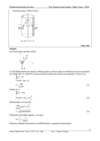 Problemas Resolvidos de Física                      Prof. Anderson Coser Gaudio – Depto. Física – UFES

    mecanismo gira a 300 rev/min?




                                                                                               (Pág. 140)
Solução.
(a) Forças sobre uma das esferas:
             y
                    T
                 θ
            m
                           x

                      P
A velocidade mínima de rotação é obtida quando as esferas estão na iminência de tocar nas paredes
do cilindro (N = 0, onde N é a força normal de contato das esferas com a parede.). Forças em y:
        ∑F   y   =0
        T cos θ − mg = 0
             mg
        T=                                                                                             (1)
           cos θ
Forças em x:
        ∑F   x   = max
                          v2
        T sen θ = mac = m                                                                              (2)
                          r
Substituindo-se (1) em (2):
         mg             v2
              sen θ = m
        cos θ           r
        v = lg sen θ tan θ                                                                             (3)
Cálculo da velocidade angular ω, em rpm:
            v     v
       ω= =
            r l sen θ
Podemos trabalhar diretamente com RPM fazendo a seguinte transformação:


________________________________________________________________________________________________________   12
                                       a
Resnick, Halliday, Krane - Física 1 - 4 Ed. - LTC - 1996. Cap. 7 – Trabalho e Energia
 