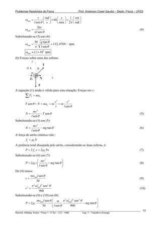 Problemas Resolvidos de Física                          Prof. Anderson Coser Gaudio – Depto. Física – UFES

                   v ⎛ rad ⎞      ⎛ s ⎞ 1 ⎛ rot ⎞
        ωrpm =         ⎜   ⎟ × 60 ⎜     ⎟×   ⎜     ⎟
               l sen θ ⎝ s ⎠      ⎝ min ⎠ 2π ⎝ rad ⎠
                  30v
        ωrpm =                                                                                         (4)
               π l sen θ
Substituindo-se (3) em (4):
                   30       g tan θ
        ωrpm =                      = 112, 4769   rpm
                    π       l sen θ
        ωrpm ≈ 1,1×102 rpm
(b) Forças sobre uma das esferas:
             y
                     T
           v     θ
            m
            Fc     N       x

                        P
A equação (1) ainda é válida para esta situação. Forças em x:
        ∑F     x   = max
                                      v2       v2
        T sen θ + N = mac = m            =m
                                      r     l sen θ
              mv 2
        N=          − T sen θ                                                                          (5)
            l sen θ
Substituindo-se (1) em (5):
                mv 2
        N=            − mg tan θ                                                                       (6)
              l sen θ
A força de atrito cinética vale::
        f c = μc N
A potência total dissipada pelo atrito, considerando-se duas esferas, é:
       P = 2 f c .v = 2 μc Nv                                                                          (7)
Substituindo-se (6) em (7):
                   ⎛ mv 2               ⎞
        P = 2 μc v ⎜         − mg tan θ ⎟                                                              (8)
                   ⎝ l sen θ            ⎠
De (4) temos:
           πω l sen θ
        v = rpm                                                                                        (9)
                 30
               π 2ωrpm l 2 sen 2 θ
                   2

        v2 =                                                                                           (10)
                  900
Substituindo-se (9) e (10) em (8):
                     πωrpml sen θ ⎛       m π ωrpm l sen θ
                                               2 2   2  2
                                                                      ⎞
        P = 2 μc                     ⎜                     − mg tan θ ⎟
                             30      ⎜ l sen θ     900                ⎟
                                     ⎝                                ⎠
________________________________________________________________________________________________________   13
                                       a
Resnick, Halliday, Krane - Física 1 - 4 Ed. - LTC - 1996. Cap. 7 – Trabalho e Energia
 