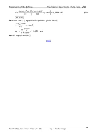 Problemas Resolvidos de Física                           Prof. Anderson Coser Gaudio – Depto. Física – UFES

             πμc mωrpm l sen θ ⎛ π 2ωrpm l sen θ
                                     2
                                                             ⎞
        P=                        ⎜                − g tan θ ⎟ = 18, 6534   W                           (11)
                      15          ⎜    900                   ⎟
                                  ⎝                          ⎠
       P ≈ 19 W
De acordo com (11), a potência dissipada será igual a zero se:
        π 2ωrpm l sen θ
            2

                           = g tan θ
             900
                 30   g
        ωrpm =             = 112, 476        rpm
              π l sen θ
Que é a resposta do item (a).

                                                       [Início]




________________________________________________________________________________________________________   14
                                       a
Resnick, Halliday, Krane - Física 1 - 4 Ed. - LTC - 1996. Cap. 7 – Trabalho e Energia
 