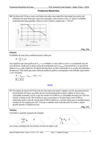 Problemas Resolvidos de Física                      Prof. Anderson Coser Gaudio – Depto. Física – UFES

                                     Problemas Resolvidos

10. Um bloco de 5,0 kg se move em linha reta sobre uma superfície horizontal sem atrito sob
    influência de uma força que varia com a posição, como mostra a Fig. 15. Qual é o trabalho
    realizado pela força quando o bloco se move desde a origem até x = 8,0 m?




                                                                                               (Pág. 136)
Solução.
O trabalho de uma força unidimensional é dado por:
               x
        W = ∫ F( x ) dx
              x0

Isso significa que num gráfico de F(x) × x o trabalho é a área entre a curva e a coordenada zero do
eixo da força, sendo que as áreas acima da coordenada zero (Asuperior) são positivas e as que ficam
abaixo (Ainferior)são negativas. O cálculo da área deve ser feito utilizando-se as escalas da ordenada e
da abscissa. Vale notar que cada célula da malha do gráfico corresponde a um trabalho equivalente
a 10 J. Portanto:
        W = Asuperior − Ainferior = 30 J − 5 J
        W = 25 J

                                                  [Início]


17. Um objeto de massa 0,675 kg está em uma mesa sem atrito e ligado a um fio que passa através
    de um buraco da mesa, no centro de um círculo horizontal no qual o objeto se move com
    velocidade constante. (a) Se o raio do círculo for 0,500 m e a velocidade da massa for 10,0 m/s,
    calcule a tensão no fio. (b) Verifica-se que se puxarmos o fio para baixo mais 0,200 m,
    reduzindo assim o raio do círculo para 0,300 m obtém-se o mesmo efeito que se multiplicarmos
    a tração do fio original por 4,63. Calcule o trabalho total realizado pelo fio sobre o objeto
    girante durante a redução do raio.
                                                                                            (Pág. 137)
Solução.
Considere o seguinte esquema da situação:


               m                                                  m
                               R0                                         T    R
                      T0
               v0                                                  v
(a) A força centrípeta do movimento circular do objeto vale:

________________________________________________________________________________________________________    2
                                       a
Resnick, Halliday, Krane - Física 1 - 4 Ed. - LTC - 1996. Cap. 7 – Trabalho e Energia
 