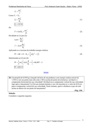 Problemas Resolvidos de Física                       Prof. Anderson Coser Gaudio – Depto. Física – UFES

           mv 2
        Fc =
             r
Como Fc = T0:
                  2
               mv0
        T0 =                                                                                           (1)
               R0
        T0 = 135 N
(b)
                     mv 2
       T = 4, 63T0 =                                                                                   (2)
                      R
Dividindo-se (1) por (2):
                  R0v 2
        4, 63 =      2
                  Rv0
                    2
                  Rv0
        v = 4, 63
         2
                                                                                                       (3)
                  R0
Aplicando-se o teorema do trabalho-energia cinética:

       W = ΔK = K − K 0 = m ( v 2 − vo )
                            1        2
                                                                                                       (4)
                            2
Substituindo-se (3) em (4):
            1 2⎛         R   ⎞
        W=    mv0 ⎜ 4, 63 − 1⎟ = 60, 007       J
            2      ⎝     R0 ⎠
        W ≈ 60, 0 J

                                                   [Início]


28. Um projétil de 0,550 kg é lançado da beira de um penhasco com energia cinética inicial de
    1.550 J e em seu ponto mais alto está a 140 m acima do ponto de arremesso. (a) Qual é a
    componente horizontal de sua velocidade? (b) Qual era a componente vertical de sua velocidade
    logo após o lançamento? (c) Em um instante durante o seu vôo encontra-se o valor de 65,0 m/s
    para a componente vertical de sua velocidade. Neste instante, qual é a distância a que ele está
    acima ou abaixo do seu ponto de lançamento?
                                                                                         (Pág. 138)
Solução.
Considere o seguinte esquema:




________________________________________________________________________________________________________     3
                                       a
Resnick, Halliday, Krane - Física 1 - 4 Ed. - LTC - 1996. Cap. 7 – Trabalho e Energia
 