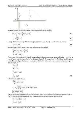 Problemas Resolvidos de Física                      Prof. Anderson Coser Gaudio – Depto. Física – UFES
             y


                     K0
                                        h
           m
                                            x

                                    g


(a) Vamos partir da definição da energia cinética inicial do projétil:

       K 0 = mvo = m ( vxo − v yo )
              1 2 1         2    2
                                                                                                       (1)
              2        2
              2K0
       v yo =
         2
                  − vxo
                     2
                                                                                                       (2)
               m
Na Eq. (1) foi usada a igualdade que representa o módulo da velocidade inicial do projétil:
        vo = vxo − v yo
         2    2      2
                                                                                                       (3)
Multiplicando-se (3) por m/2, em que m é a massa do projétil:
        1 2 1 2 1 2
          mvo = mvxo − mv yo
        2       2        2
       K0 = K x0 + K y0
Como o movimento do projétil pode ser estudado independentemente nas coordenadas x e y, é de se
esperar que a energia mecânica do projétil, que depende de sua posição e velocidade, também possa
ser analisada independentemente em x e em y. Portanto, vamos analisar a conservação da energia
mecânica em y:
        Ey0 = Ey
        K y0 = U y
        1 2
          mv y 0 = mgh
        2
        v y 0 = 2 gh
          2
                                                                                                       (4)
Substituindo-se (2) em (4):
        2K0
            − vxo = 2 gh
               2

         m
                 ⎛K       ⎞
        vx 0 = 2 ⎜ 0 − gh ⎟ = 53, 7546      m/s
                 ⎝ m      ⎠
        vxo ≈ 53,8 m/s
         2


Pode-se demonstrar a validade do procedimento acima. Aplicando-se a equação de movimento de
Torricelli do ponto de lançamento até o ponto mais elevado da trajetória do projétil:
        v y = v yo + 2a( y − y0 )
          2     2



        0 = v yo − 2 gh
              2



________________________________________________________________________________________________________     4
                                       a
Resnick, Halliday, Krane - Física 1 - 4 Ed. - LTC - 1996. Cap. 7 – Trabalho e Energia
 