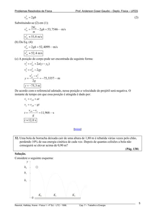 Problemas Resolvidos de Física                            Prof. Anderson Coser Gaudio – Depto. Física – UFES

        v yo = 2 gh
          2
                                                                                                         (2)
Substituindo-se (2) em (1):
              2K0
        vxo =
         2
                  − 2 gh = 53, 7546            m/s
               m
        vxo ≈ 53,8 m/s
         2


(b) Da Eq. (4):
        v yo = 2 gh = 52, 4099
          2
                                     m/s
        v yo ≈ 52, 4 m/s
          2


(c) A posição do corpo pode ser encontrada da seguinte forma:
        v y = v yo + 2a( y − y0 )
          2     2



        v y = v yo − 2 gy
          2     2



             v yo − v y
               2      2

        y=                 = −75,3357      m
                2g
        y = −75, 3 m
De acordo com o referencial adotado, nessa posição a velocidade do projétil será negativa. O
instante de tempo em que essa posição é atingida é dado por:
        v y = v y 0 + at
        v y = v y 0 − gt
             vy 0 − vy
        t=                = 11,968   s
                g
        t ≈ 12, 0 s

                                                     [Início]


32. Uma bola de borracha deixada cair de uma altura de 1,80 m é rebatida várias vezes pelo chão,
    perdendo 10% de sua energia cinética de cada vez. Depois de quantas colisões a bola não
    conseguirá se elevar acima de 0,90 m?
                                                                                       (Pág. 138)
Solução.
Considere o seguinte esquema:
         y
        h0
        h1

        h2



                          K0         K1              K2
                0
________________________________________________________________________________________________________       5
                                       a
Resnick, Halliday, Krane - Física 1 - 4 Ed. - LTC - 1996. Cap. 7 – Trabalho e Energia
 