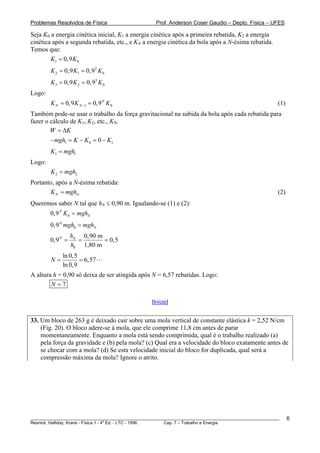 Problemas Resolvidos de Física                      Prof. Anderson Coser Gaudio – Depto. Física – UFES

Seja K0 a energia cinética inicial, K1 a energia cinética após a primeira rebatida, K2 a energia
cinética após a segunda rebatida, etc., e KN a energia cinética da bola após a N-ésima rebatida.
Temos que:
        K1 = 0,9 K 0
        K 2 = 0,9 K1 = 0,9 2 K 0
        K 3 = 0,9 K 2 = 0,93 K 0
Logo:
        K N = 0,9 K N −1 = 0,9 N K 0                                                                   (1)
Também pode-se usar o trabalho da força gravitacional na subida da bola após cada rebatida para
fazer o cálculo de K1, K2, etc., KN.
        W = ΔK
        − mgh1 = K − K 0 = 0 − K1
        K1 = mgh1
Logo:
        K 2 = mgh2
Portanto, após a N-ésima rebatida:
       K N = mghN                                                                                      (2)
Queremos saber N tal que hN ≤ 0,90 m. Igualando-se (1) e (2):
        0,9 N K 0 = mghN
        0,9 N mgh0 = mghN
                  hN 0,90 m
        0,9 N =     =       = 0,5
                  h0 1,80 m
             ln 0,5
        N=          = 6,57
             ln 0,9
A altura h = 0,90 só deixa de ser atingida após N = 6,57 rebatidas. Logo:
        N =7

                                                  [Início]


33. Um bloco de 263 g é deixado cair sobre uma mola vertical de constante elástica k = 2,52 N/cm
    (Fig. 20). O bloco adere-se à mola, que ele comprime 11,8 cm antes de parar
    momentaneamente. Enquanto a mola está sendo comprimida, qual é o trabalho realizado (a)
    pela força da gravidade e (b) pela mola? (c) Qual era a velocidade do bloco exatamente antes de
    se chocar com a mola? (d) Se esta velocidade inicial do bloco for duplicada, qual será a
    compressão máxima da mola? Ignore o atrito.




________________________________________________________________________________________________________     6
                                       a
Resnick, Halliday, Krane - Física 1 - 4 Ed. - LTC - 1996. Cap. 7 – Trabalho e Energia
 