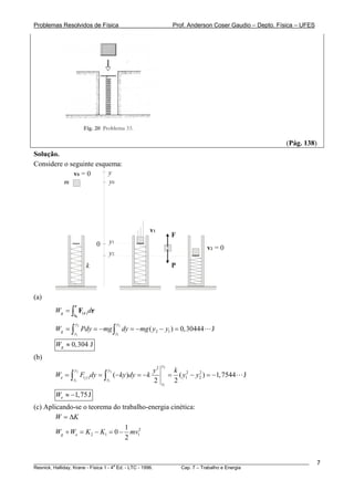 Problemas Resolvidos de Física                                    Prof. Anderson Coser Gaudio – Depto. Física – UFES




                                                                                                         (Pág. 138)
Solução.
Considere o seguinte esquema:
             v0 = 0      y
          m              y0




                                                  v1
                                                              F
                           0    y1
                                                                              v2 = 0
                                y2
                     k                                        P



(a)
                r
        Wg = ∫ F( r ) dr
               r0

                y2                   y2
        Wg = ∫ Pdy = − mg ∫ dy = − mg ( y2 − y1 ) = 0,30444                     J
               y1                    y1

        Wg ≈ 0,304 J
(b)
                                                         y2
               y2              y2                   y2            k 2
        We = ∫ F( y ) dy = ∫        (− ky )dy = − k           =     ( y1 − y2 ) = −1, 7544
                                                                            2
                                                                                             J
               y1              y1                   2    y1
                                                                  2

        We ≈ −1, 75 J
(c) Aplicando-se o teorema do trabalho-energia cinética:
        W = ΔK
                                1
        Wg + We = K 2 − K1 = 0 − mv12
                                2


________________________________________________________________________________________________________               7
                                       a
Resnick, Halliday, Krane - Física 1 - 4 Ed. - LTC - 1996. Cap. 7 – Trabalho e Energia
 