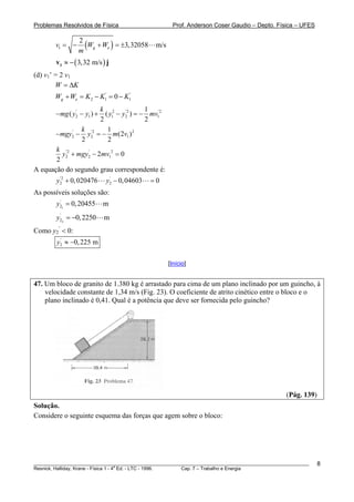 Problemas Resolvidos de Física                        Prof. Anderson Coser Gaudio – Depto. Física – UFES


        v1 = −
                 2
                 m
                   (Wg + We ) = ±3,32058      m/s

        v1 ≈ − ( 3,32 m/s ) j
(d) v1’ = 2 v1
        W = ΔK
        Wg + We = K 2 − K1' = 0 − K1'
                      k 2              1
        − mg ( y2 − y1 ) +
                '
                        ( y1 − y2 ) = − mv1'2
                                '2

                      2                2
               k '2      1
       − mgy2 − y2 = − m(2v1 ) 2
            '

               2         2
       k '2
         y2 + mgy2 − 2mv12 = 0
                 '

       2
A equação do segundo grau correspondente é:
        y2 + 0, 020476
         '2
                             y2 − 0, 04603
                              '
                                             =0
As possíveis soluções são:
        y21 = 0, 20455
         '
                             m
        y22 = −0, 2250
         '
                             m
Como y2’ < 0:
        y2 ≈ −0, 225 m
         '




                                                    [Início]


47. Um bloco de granito de 1.380 kg é arrastado para cima de um plano inclinado por um guincho, à
    velocidade constante de 1,34 m/s (Fig. 23). O coeficiente de atrito cinético entre o bloco e o
    plano inclinado é 0,41. Qual é a potência que deve ser fornecida pelo guincho?




                                                                                               (Pág. 139)
Solução.
Considere o seguinte esquema das forças que agem sobre o bloco:




________________________________________________________________________________________________________    8
                                       a
Resnick, Halliday, Krane - Física 1 - 4 Ed. - LTC - 1996. Cap. 7 – Trabalho e Energia
 