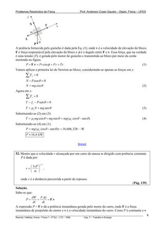 Problemas Resolvidos de Física                        Prof. Anderson Coser Gaudio – Depto. Física – UFES
         y

             N                   T   x
             m

        fc
              P θ
A potência fornecida pelo guincho é dada pela Eq. (1), onde v é a velocidade de elevação do bloco,
F é força responsável pela elevação do bloco e φ é o ângulo entre F e v. Essa força, que na verdade
é uma tensão (T), é gerada pelo motor do guincho e transmitida ao bloco por meio da corda
mostrada na figura.
        P = F.v = Fv cos φ = Fv = Tv                                                            (1)
Vamos aplicar a primeira lei de Newton ao bloco, considerando-se apenas as forças em y:
        ∑F   y   =0
        N − P cos θ = 0
        N = mg cos θ                                                                                   (2)
Agora em x:
        ∑F   x   =0
        T − f c − P sen θ = 0
        T = μc N + mg sen θ                                                                            (3)
Substituindo-se (2) em (3):
        T = μc mg cos θ + mg sen θ = mg ( μc cos θ − sen θ )                                           (4)
Substituindo-se (4) em (1):
        P = mg ( μc cos θ − sen θ )v = 16.606,328      W
        P ≈ 16, 6 kW

                                                    [Início]


52. Mostre que a velocidade v alcançada por um carro de massa m dirigido com potência constante
    P é dada por

                      1/ 3
          ⎛ 3 xP ⎞
        v=⎜      ⎟           ,
          ⎝ m ⎠

    onde x é a distância percorrida a partir do repouso.
                                                                                               (Pág. 139)
Solução.
Sabe-se que:
            dW F .dx
        P=       =      = F.v
             dt    dt
A expressão P = F.v dá a potência instantânea gerada pelo motor do carro, onde F é a força
instantânea de propulsão do motor e v é a velocidade instantânea do carro. Como P é constante e v
________________________________________________________________________________________________________     9
                                       a
Resnick, Halliday, Krane - Física 1 - 4 Ed. - LTC - 1996. Cap. 7 – Trabalho e Energia
 
