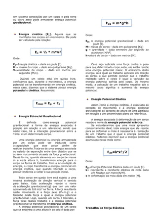 Um sistema constituído por um corpo e pela terra
ou outro astro pode armazenar energia potencial
gravitacional.
Energia cinética [Ec]. Aquela que se
manifesta nos corpos em movimento. Ela pode
ser calculada pela relação:
Ec = ½ * m*v²
Onde:
EC=Energia cinética – dada em joule [J].
M = massa do corpo – dado em quilograma [Kg].
V=velocidade do corpo – dado em metros por
segundos [M/s].
Quando um corpo está em queda livre,
verificamos que, durante o movimento, a energia
potencial vai se transformando em energia cinética,
nesse caso, dizemos que o sistema possui energia
potencial e cinética. Resumindo:
Emec = Ep + Ec
Energia Potencial Gravitacional
É definida como energia potencial
gravitacional a forma de energia associada à
posição em relação a um referencial, sendo que
neste caso, há a interação gravitacional entre a
Terra e um determinado corpo.
Uma energia potencial ou energia armazenada
por um corpo pode ser traduzida como
a capacidade que este corpo detém de
realizar trabalho.Trata-se de uma energia associada
ao estado de separação entre dois objetos que se
atraem mutuamente através da força gravitacional.
Dessa forma, quando elevamos um corpo de massa
m a certa altura h, transferimos energia para o
corpo na forma de trabalho. Com a acumulação de
energia, o corpo transforma a energia potencial em
energia cinética, que quando liberado o corpo,
possui tendência a voltar à sua posição inicial.
Todo corpo em queda livre está sujeito a uma
mesma aceleração de direção vertical e sentido
para baixo. Esta aceleração recebe o nome
de aceleração gravitacional (g) que tem um valor
aproximado de 9,8 m/s2
na Terra. A força resultante
neste movimento é a força peso (P=m.g) e o
trabalho desta força é igual a energia potencial
gravitacional. Logo, quando um corpo é liberado, a
força peso realiza trabalho e a energia potencial
gravitacional se transforma emenergia cinética.
A energia potencial gravitacional de um corpo
que se encontra a uma altura h do solo é dada por:
Epg = m*g*h
Onde:
Epg = energia potencial gravitacional – dada em
joule [J].
M= massa do corpo - dada em quilograma [Kg]
g = gravidade – dada emmetro por segundo ao
quadrado [M/s²]
h=altura do corpo – dado em metros [M].
Caso seja aplicada uma força contra o peso
para que determinado corpo suba, ele então recebe
uma energia potencial maior. O acréscimo desta
energia será igual ao trabalho aplicado em direção
ao corpo, o que permite concluir que o trabalho
realizado sobre o corpo é igual a variação da
energia potencial sofrida pelo corpo. Do mesmo
modo, a aplicação de um trabalho negativo sob o
mesmo corpo significa o aumento da energia
potencial.
Energia Potencial Elástica
Assim como a energia cinética, é associada ao
conceito de movimento e à energia potencial
gravitacional ao conceito de altura de uma partícula
em relação a um determinado plano de referência.
A energia associada à deformação de um corpo
recebe o nome de energia potencial elástica.
Se considerarmos que uma mola apresenta
comportamento ideal, toda energia que ela recebe
para se deformar a mola é necessária à realização
de um trabalho que é igual à energia potencial
elástica. Podemos escrever que a energia potencial
acumulada nessa mola como:
Epe=k*x²/2
Onde:
Epe=Energia Potencial Elástica dada em Joule [J].
k= representa a constante elástica da mola dada
em Newton por metro[N/M].
x = deformação da mola dada em metro [M].
Trabalho da força Elástica
 