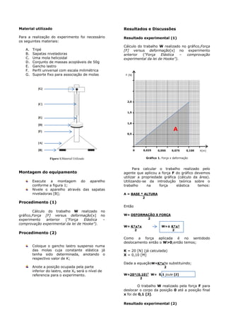 Material utilizado
Para a realização do experimento foi necessário
os seguintes materiais:
A. Tripé
B. Sapatas niveladoras
C. Uma mola helicoidal
D. Conjunto de massas acopláveis de 50g
E. Gancho lastro
F. Perfil universal com escala milimétrica
G. Suporte fixo para associação de molas
Montagem do equipamento
Execute a montagem do aparelho
conforme a figura 1;
Nivele o aparelho através das sapatas
niveladoras [B];
Procedimento (1)
Cálculo do trabalho W realizado no
gráfico,Força [F] versus deformação[x] no
experimento anterior (“Força Elástica –
comprovação experimental da lei de Hooke”).
Procedimento (2)
Coloque o gancho lastro suspenso numa
das molas cuja constante elástica já
tenha sido determinada, anotando o
respectivo valor de K;
Anote a posição ocupada pela parte
inferior do lastro, este X0 será o nível de
referencia para o experimento.
Resultados e Discussões
Resultado experimental (1)
Cálculo do trabalho W realizado no gráfico,Força
[F] versus deformação[x] no experimento
anterior (“Força Elástica – comprovação
experimental da lei de Hooke”).
Para calcular o trabalho realizado pelo
agente que aplicou a força F do gráfico devemos
utilizar a propriedade gráfica (cálculo da área).
Utilizando-se da introdução teórica sobre o
trabalho na força elástica temos:
A = BASE * ALTURA
2
Então
W= DEFORMAÇÃO X FORÇA
2
W= K*x*x W=± K*x²
2 2
Como a força aplicada é no sentidodo
deslocamento então o W>0,então temos;
K = 20 [N] (já calculada)
X = 0,10 [M]
Dada a equaçãoW=K*x²e substituindo;
2
W=20*(0.10)2
W= 0,1 joule [J]
2
O trabalho W realizado pela força F para
deslocar o corpo da posição 0 até a posição final
x foi de 0,1 [J].
Resultado experimental (2)
Figura 1.Material Utilizado
ontagem do experimento
X(m)
0,5
1,0
1,5
2,0
0 0,1000,050 0,0750,025
F (N)
A
[A]
onta
gem
do
expe
rime
nto
[B]
onta
gem
do
expe
rime
nto
[F]
onta
gem
do
expe
rime
nto
[D]
onta
gem
do
expe
rime
nto
[E]
onta
gem
do
expe
rime
nto
[C]
onta
gem
do
expe
rime
nto
[G]
onta
gem
do
expe
rime
nto
Gráfico 1. Força x deformação
ontagem do experimento
 