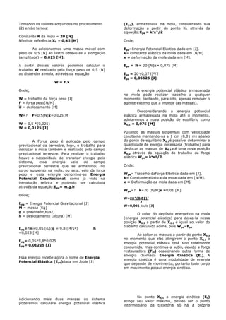 Tomando os valores adquiridos no procedimento
(2) então temos:
Constante K da mola = 20 [N]
Nível de referência X0 = 0,45 [M]
Ao adicionarmos uma massa móvel com
peso de 0,5 [N] ao lastro obteve-se a elongação
(amplitude) = 0,025 [M].
A partir desses valores podemos calcular o
trabalho W realizado pela força peso de 0,5 [N]
ao distender a mola, através da equação:
W = F.x
Onde;
W = trabalho da força peso [J]
F = força peso[N/M]
X = deslocamento [M]
W=? F=0,5[N]x=0,025[M]
W = 0,5 *(0,025)
W = 0,0125 [J]
A Força peso é aplicada pelo campo
gravitacional da terrestre, logo, o trabalho para
deslocar a mola também e realizado pelo campo
gravitacional terrestre. Para realizar o trabalho
houve a necessidade de transitar energia pelo
sistema, essa energia veio do campo
gravitacional terrestre que se armazenou no
corpo suspenso na mola, ou seja, veio da força
peso e essa energia denomina-se Energia
Potencial Gravitacional, como já visto na
introdução teórica e podendo ser calculada
através da equação:Epg= m.g.h
Onde;
Epg = Energia Potencial Gravitacional [J]
M = massa [Kg]
g = gravidade[M/s²]
h = deslocamento (altura) [M]
Epg=?m=0,05 [Kg]g = 9.8 [M/s²] h
=0,025 [M]
Epg= 0,05*9,8*0,025
Epg= 0,01225 [J]
Essa energia recebe agora o nome de Energia
Potencial Elástica (Epe)dada em Joule [J]
Adicionando mais duas massas ao sistema
poderemos calculara energia potencial elástica
(Epe), armazenada na mola, considerando sua
deformação a partir do ponto X0, através da
equação:Epe = k*x²/2
Onde;
Epe=Energia Potencial Elástica dada em [J].
k= constante elástica da mola dada em [N/M].
x = deformação da mola dada em [M].
Epe = ?k= 20 [N]x= 0,075 [M]
Epe = 20*(0,075)²/2
Epe = 0,05625 [J]
A energia potencial elástica armazenada
na mola pode realizar trabalho a qualquer
momento, bastando, para isto, apenas remover o
agente externo que a impede (as massas).
Desconsiderando a energia potencial
elástica armazenada na mola até o momento,
adotaremos a nova posição de equilíbrio como
X0,1 = 0,075 [M]
Puxando as massas suspensas com velocidade
constante mantendo-as a 1 cm (0,01 m) abaixo
do ponto de equilíbrio X0,1é possível determinar a
quantidade de energia necessária (trabalho) para
deslocar as massas de X0,1até uma nova posição
X0,2 através da equação do trabalho da força
elástica Wpe= k*x²/2.
Onde;
Wpe= Trabalho daForça Elástica dada em [J].
k= Constante elástica da mola dada em [N/M].
x = Deformação da mola dada em [M].
Wpe=? k=20 [N/M]x =0,01 [M]
W=20*(0.01)2
2
W=0,001 joule [J]
O valor do depósito energético na mola
(energia potencial elástica) para deixa-la nessa
posição X0,2 a partir de X0,2 é igual ao valor do
trabalho calculado acima, pois Wpe=Epe
Ao soltar as massas a partir do ponto X0,2
no momento que elas atingirem o ponto X0,1 a
energia potencial elástica terá sido totalmente
consumida, mas continua a subir, devido a força
restauradora (Fel) ocasionando outra forma de
energia chamada Energia Cinética (Ec). A
energia cinética é uma modalidade de energia
que depende de movimento, portanto todo corpo
em movimento possui energia cinética.
No ponto X0,1 a energia cinética (Ec)
atinge seu valor máximo, devido ser o ponto
intermediário da trajetória só há a própria
 