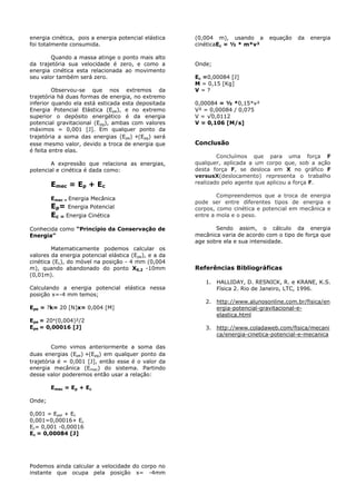 energia cinética, pois a energia potencial elástica
foi totalmente consumida.
Quando a massa atinge o ponto mais alto
da trajetória sua velocidade é zero, e como a
energia cinética esta relacionada ao movimento
seu valor também será zero.
Observou-se que nos extremos da
trajetória há duas formas de energia, no extremo
inferior quando ela está esticada esta depositada
Energia Potencial Elástica (Epe), e no extremo
superior o depósito energético é da energia
potencial gravitacional (Epg), ambas com valores
máximos = 0,001 [J]. Em qualquer ponto da
trajetória a soma das energias (Epe) +(Epg) será
esse mesmo valor, devido a troca de energia que
é feita entre elas.
A expressão que relaciona as energias,
potencial e cinética é dada como:
Emec = Ep + Ec
Emec = Energia Mecânica
Ep= Energia Potencial
Ec = Energia Cinética
Conhecida como “Princípio da Conservação de
Energia”
Matematicamente podemos calcular os
valores da energia potencial elástica (Epe), e a da
cinética (Ec), do móvel na posição - 4 mm (0,004
m), quando abandonado do ponto X0,2 -10mm
(0,01m).
Calculando a energia potencial elástica nessa
posição x=-4 mm temos;
Epe = ?k= 20 [N]x= 0,004 [M]
Epe = 20*(0,004)²/2
Epe = 0,00016 [J]
Como vimos anteriormente a soma das
duas energias (Epe) +(Epg) em qualquer ponto da
trajetória é = 0,001 [J], então esse é o valor da
energia mecânica (Emec) do sistema. Partindo
desse valor poderemos então usar a relação:
Emec = Ep + Ec
Onde;
0,001 = Epel + Ec
0,001=0,00016+ Ec
Ec= 0,001 -0,00016
Ec = 0,00084 [J]
Podemos ainda calcular a velocidade do corpo no
instante que ocupa pela posição x= -4mm
(0,004 m), usando a equação da energia
cinéticaEc = ½ * m*v²
Onde;
Ec =0,00084 [J]
M = 0,15 [Kg]
V = ?
0,00084 = ½ *0,15*v²
V² = 0,00084 / 0,075
V = √0,0112
V = 0,106 [M/s]
Conclusão
Concluímos que para uma força F
qualquer, aplicada a um corpo que, sob a ação
desta força F, se desloca em X no gráfico F
versusX(deslocamento) representa o trabalho
realizado pelo agente que aplicou a força F.
Compreendemos que a troca de energia
pode ser entre diferentes tipos de energia e
corpos, como cinética e potencial em mecânica e
entre a mola e o peso.
Sendo assim, o cálculo da energia
mecânica varia de acordo com o tipo de força que
age sobre ela e sua intensidade.
Referências Bibliográficas
1. HALLIDAY, D. RESNICK, R. e KRANE, K.S.
Física 2. Rio de Janeiro, LTC, 1996.
2. http://www.alunosonline.com.br/fisica/en
ergia-potencial-gravitacional-e-
elastica.html
3. http://www.coladaweb.com/fisica/mecani
ca/energia-cinetica-potencial-e-mecanica
 