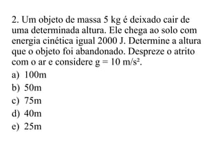 2. Um objeto de massa 5 kg é deixado cair de
uma determinada altura. Ele chega ao solo com
energia cinética igual 2000 J. Determine a altura
que o objeto foi abandonado. Despreze o atrito
com o ar e considere g = 10 m/s².
a) 100m
b) 50m
c) 75m
d) 40m
e) 25m
 