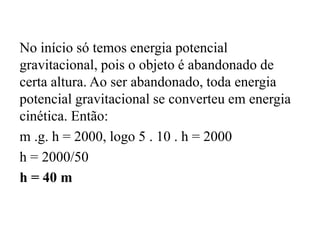No início só temos energia potencial
gravitacional, pois o objeto é abandonado de
certa altura. Ao ser abandonado, toda energia
potencial gravitacional se converteu em energia
cinética. Então:
m .g. h = 2000, logo 5 . 10 . h = 2000
h = 2000/50
h = 40 m
 