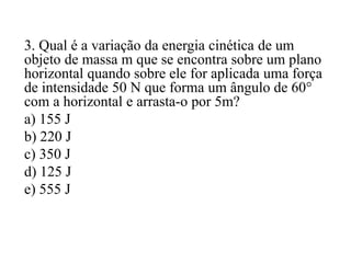 3. Qual é a variação da energia cinética de um
objeto de massa m que se encontra sobre um plano
horizontal quando sobre ele for aplicada uma força
de intensidade 50 N que forma um ângulo de 60°
com a horizontal e arrasta-o por 5m?
a) 155 J
b) 220 J
c) 350 J
d) 125 J
e) 555 J
 