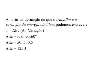 A partir da definição de que o trabalho é a
variação da energia cinética, podemos escrever:
T = ΔEc (Δ= Variação)
ΔEc = F. d. cos60º
ΔEc = 50. 5. 0,5
ΔEc = 125 J
 
