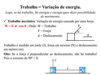 Trabalho = Variação de energia.
Logo, se há trabalho, há energia e energia quer dizer possibilidade
de movimento.
 Trabalho mecânico: Variação de energia causada por uma força.
W = F. d . cos θ , Onde: W = Trabalho
F = Força
d = Deslocamento
Trabalho é medido em joule (J), força em newton (N) e deslocamento
em metros (m).
Obs: Se a força é perpendicular ao deslocamento, não há trabalho!
Pois o cosseno de 90º = 0.
 