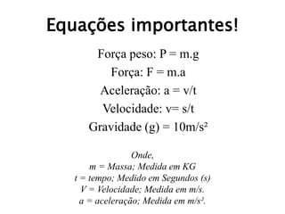 Equações importantes!
Força peso: P = m.g
Força: F = m.a
Aceleração: a = v/t
Velocidade: v= s/t
Gravidade (g) = 10m/s²
Onde,
m = Massa; Medida em KG
t = tempo; Medido em Segundos (s)
V = Velocidade; Medida em m/s.
a = aceleração; Medida em m/s².
 