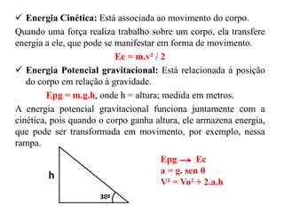  Energia Cinética: Está associada ao movimento do corpo.
Quando uma força realiza trabalho sobre um corpo, ela transfere
energia a ele, que pode se manifestar em forma de movimento.
Ec = m.v² / 2
 Energia Potencial gravitacional: Está relacionada à posição
do corpo em relação à gravidade.
Epg = m.g.h, onde h = altura; medida em metros.
A energia potencial gravitacional funciona juntamente com a
cinética, pois quando o corpo ganha altura, ele armazena energia,
que pode ser transformada em movimento, por exemplo, nessa
rampa.
h
30º
Epg Ec
a = g. sen θ
V² = Vo² + 2.a.h
 