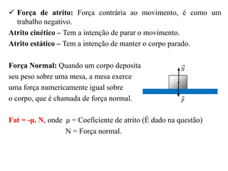 Força de atrito: Força contrária ao movimento, é como um
trabalho negativo.
Atrito cinético – Tem a intenção de parar o movimento.
Atrito estático – Tem a intenção de manter o corpo parado.
Força Normal: Quando um corpo deposita
seu peso sobre uma mesa, a mesa exerce
uma força numericamente igual sobre
o corpo, que é chamada de força normal.
Fat = -μ. N, onde μ = Coeficiente de atrito (É dado na questão)
N = Força normal.
 