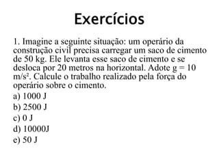 Exercícios
1. Imagine a seguinte situação: um operário da
construção civil precisa carregar um saco de cimento
de 50 kg. Ele levanta esse saco de cimento e se
desloca por 20 metros na horizontal. Adote g = 10
m/s². Calcule o trabalho realizado pela força do
operário sobre o cimento.
a) 1000 J
b) 2500 J
c) 0 J
d) 10000J
e) 50 J
 