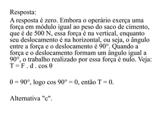 Resposta:
A resposta é zero. Embora o operário exerça uma
força em módulo igual ao peso do saco de cimento,
que é de 500 N, essa força é na vertical, enquanto
seu deslocamento é na horizontal, ou seja, o ângulo
entre a força e o deslocamento é 90°. Quando a
força e o deslocamento formam um ângulo igual a
90°, o trabalho realizado por essa força é nulo. Veja:
T = F . d . cos θ
θ = 90°, logo cos 90° = 0, então T = 0.
Alternativa "c".
 