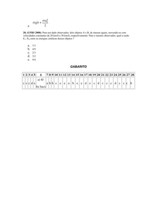 d.
28. (UFRS 2000). Para um dado observador, dois objetos A e B, de massas iguais, movendo-se com
velocidades constantes de 20 km/h e 30 km/h, respectivamente. Para o mesmo observador, qual a razão
EA /EB entre as energias cinéticas desses objetos ?
a. 1/3
b. 4/9
c. 2/3
d. 3/2
e. 9/4
GABARITO
1 2 3 4 5 6 7 8 9 10 11 12 13 14 15 16 17 18 19 20 21 22 23 24 25 26 27 28
c e c d e
a) 4J
b) 5m/s
a b b c e e a b e e d e c d c c c d c c c b
 