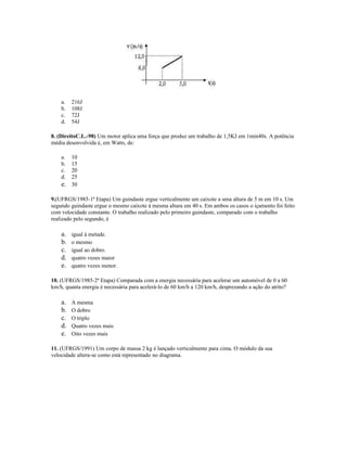a. 216J
b. 108J
c. 72J
d. 54J
8. (DireitoC.L.-98) Um motor aplica uma força que produz um trabalho de 1,5KJ em 1min40s. A potência
média desenvolvida é, em Watts, de:
a. 10
b. 15
c. 20
d. 25
e. 30
9.(UFRGS/1985-1ª Etapa) Um guindaste ergue verticalmente um caixote a uma altura de 5 m em 10 s. Um
segundo guindaste ergue o mesmo caixote à mesma altura em 40 s. Em ambos os casos o içamento foi feito
com velocidade constante. O trabalho realizado pelo primeiro guindaste, comparado com o trabalho
realizado pelo segundo, é
a. igual à metade.
b. o mesmo
c. igual ao dobro.
d. quatro vezes maior
e. quatro vezes menor.
10. (UFRGS/1985-2ª Etapa) Comparada com a energia necessária para acelerar um automóvel de 0 a 60
km/h, quanta energia é necessária para acelerá-lo de 60 km/h a 120 km/h, desprezando a ação do atrito?
a. A mesma
b. O dobro
c. O triplo
d. Quatro vezes mais
e. Oito vezes mais
11. (UFRGS/1991) Um corpo de massa 2 kg é lançado verticalmente para cima. O módulo da sua
velocidade altera-se como está representado no diagrama.
 