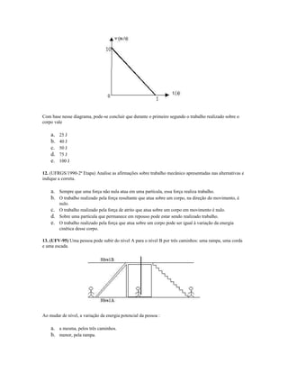 Com base nesse diagrama, pode-se concluir que durante o primeiro segundo o trabalho realizado sobre o
corpo vale
a. 25 J
b. 40 J
c. 50 J
d. 75 J
e. 100 J
12. (UFRGS/1990-2ª Etapa) Analise as afirmações sobre trabalho mecânico apresentadas nas alternativas e
indique a correta.
a. Sempre que uma força não nula atua em uma partícula, essa força realiza trabalho.
b. O trabalho realizado pela força resultante que atua sobre um corpo, na direção do movimento, é
nulo.
c. O trabalho realizado pela força de atrito que atua sobre um corpo em movimento é nulo.
d. Sobre uma partícula que permanece em repouso pode estar sendo realizado trabalho.
e. O trabalho realizado pela força que atua sobre um corpo pode ser igual à variação da energia
cinética desse corpo.
13. (UFV-95) Uma pessoa pode subir do nível A para o nível B por três caminhos: uma rampa, uma corda
e uma escada.
Ao mudar de nível, a variação da energia potencial da pessoa :
a. a mesma, pelos três caminhos.
b. menor, pela rampa.
 